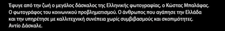 One of the great masters of Greek photography has departed this life: Kostas Balafas, the photographer of social injustice, the man who loved Greece and served throughout his life with artistic excellence and without a shred of compromise. Adieu teacher.